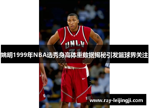 姚明1999年NBA选秀身高体重数据揭秘引发篮球界关注