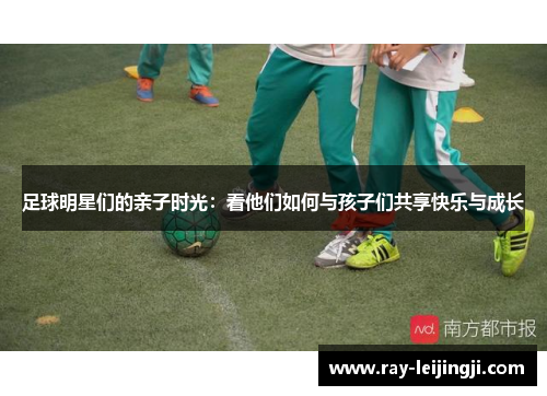 足球明星们的亲子时光：看他们如何与孩子们共享快乐与成长